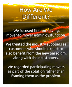 How are we different. We focused first on solving mover-to-mover admin dysfunction. We treated the industry suppliers as customers who should expect to also benefit from the new paradigm, along with their customers. We regarded participating movers as part of the solution rather than framing them as the problem.