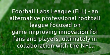 Football Lab League (FLL) - an alternative professional football league focused on game-improving innovation for fans and players, ultimately in collaboration with the NFL.